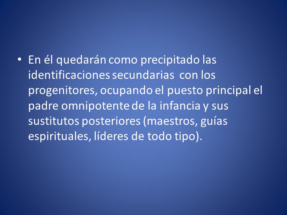 En él quedarán como precipitado las identificaciones secundarias con los progenitores, ocupando el puesto principal el padre omnipotente de la infancia y sus sustitutos posteriores (maestros, guías espirituales, líderes de todo tipo).