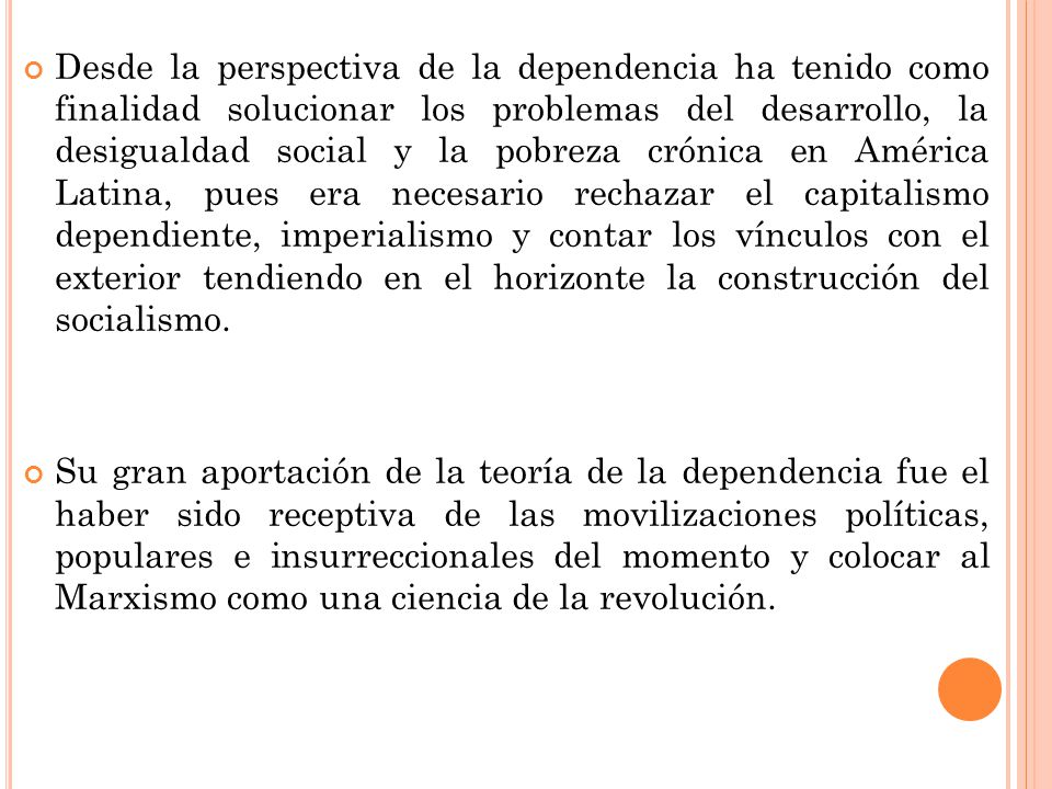 Desde la perspectiva de la dependencia ha tenido como finalidad solucionar los problemas del desarrollo, la desigualdad social y la pobreza crónica en América Latina, pues era necesario rechazar el capitalismo dependiente, imperialismo y contar los vínculos con el exterior tendiendo en el horizonte la construcción del socialismo.