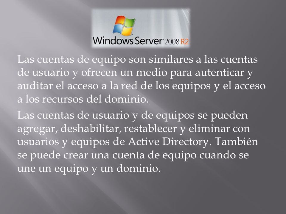 Las cuentas de equipo son similares a las cuentas de usuario y ofrecen un medio para autenticar y auditar el acceso a la red de los equipos y el acceso a los recursos del dominio.