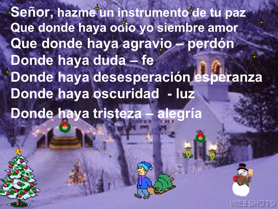 Señor, hazme un instrumento de tu paz Que donde haya odio yo siembre amor Que donde haya agravio – perdón Donde haya duda – fe Donde haya desesperación esperanza Donde haya oscuridad - luz Donde haya tristeza – alegría