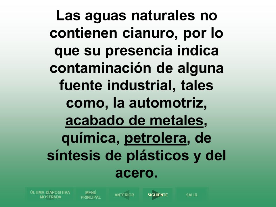 Las aguas naturales no contienen cianuro, por lo que su presencia indica contaminación de alguna fuente industrial, tales como, la automotriz, acabado de metales, química, petrolera, de síntesis de plásticos y del acero.