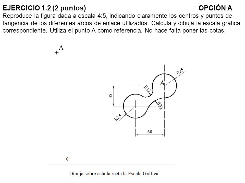 EJERCICIO 1.2 (2 puntos) OPCIÓN A Reproduce la figura dada a escala 4:5, indicando claramente los centros y puntos de tangencia de los diferentes arcos de enlace utilizados.