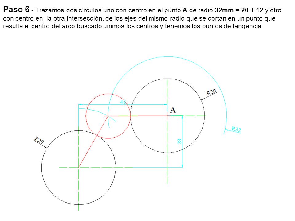 Paso 6.- Trazamos dos círculos uno con centro en el punto A de radio 32mm = y otro con centro en la otra intersección, de los ejes del mismo radio que se cortan en un punto que resulta el centro del arco buscado unimos los centros y tenemos los puntos de tangencia.