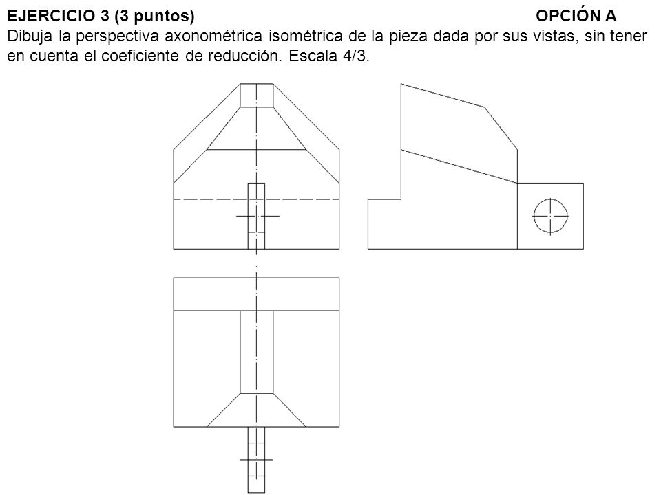 EJERCICIO 3 (3 puntos) OPCIÓN A Dibuja la perspectiva axonométrica isométrica de la pieza dada por sus vistas, sin tener en cuenta el coeficiente de reducción.