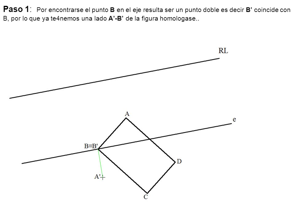 Paso 1: Por encontrarse el punto B en el eje resulta ser un punto doble es decir B’ coincide con B, por lo que ya te4nemos una lado A’-B’ de la figura homologase..