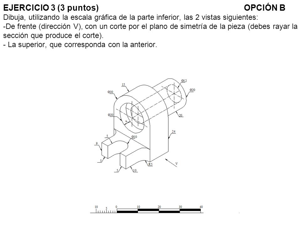 EJERCICIO 3 (3 puntos) OPCIÓN B Dibuja, utilizando la escala gráfica de la parte inferior, las 2 vistas siguientes: -De frente (dirección V), con un corte por el plano de simetría de la pieza (debes rayar la sección que produce el corte).