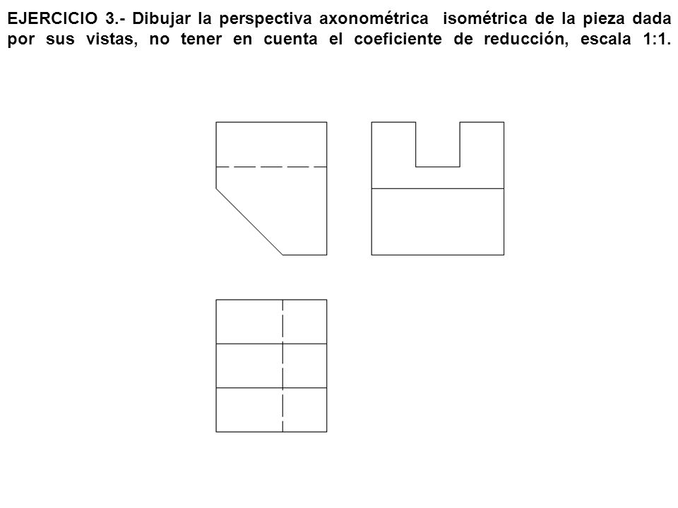 EJERCICIO 3.- Dibujar la perspectiva axonométrica isométrica de la pieza dada por sus vistas, no tener en cuenta el coeficiente de reducción, escala 1:1.