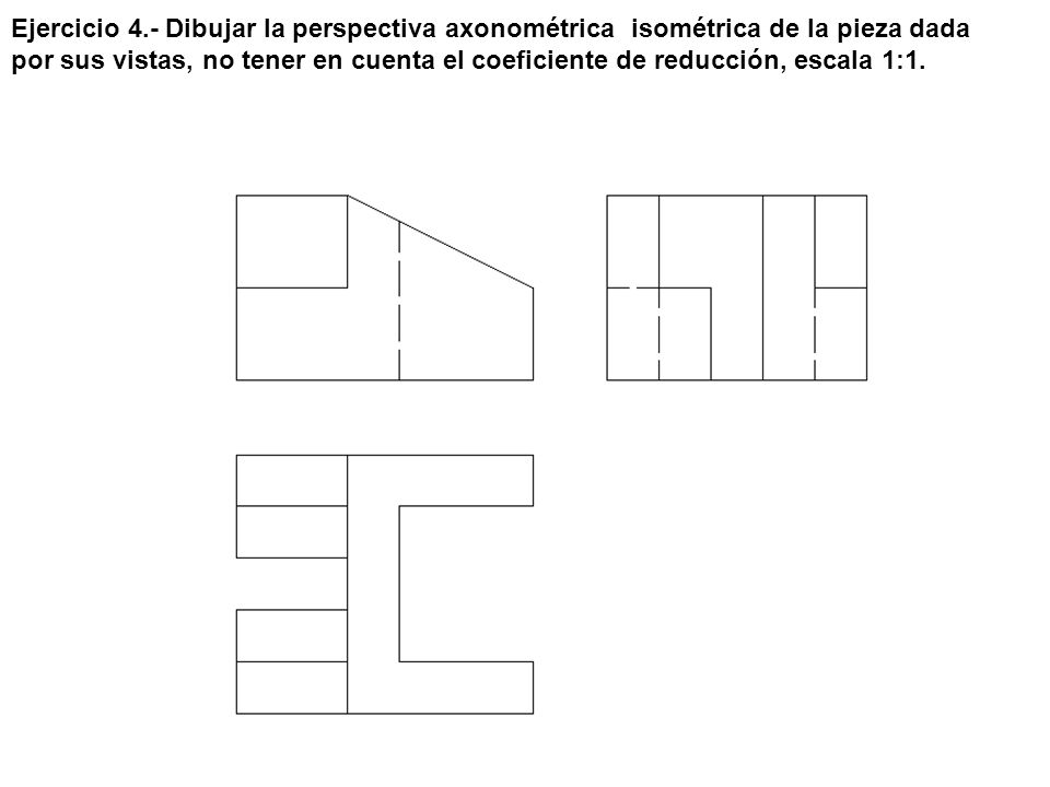 Ejercicio 4.- Dibujar la perspectiva axonométrica isométrica de la pieza dada por sus vistas, no tener en cuenta el coeficiente de reducción, escala 1:1.