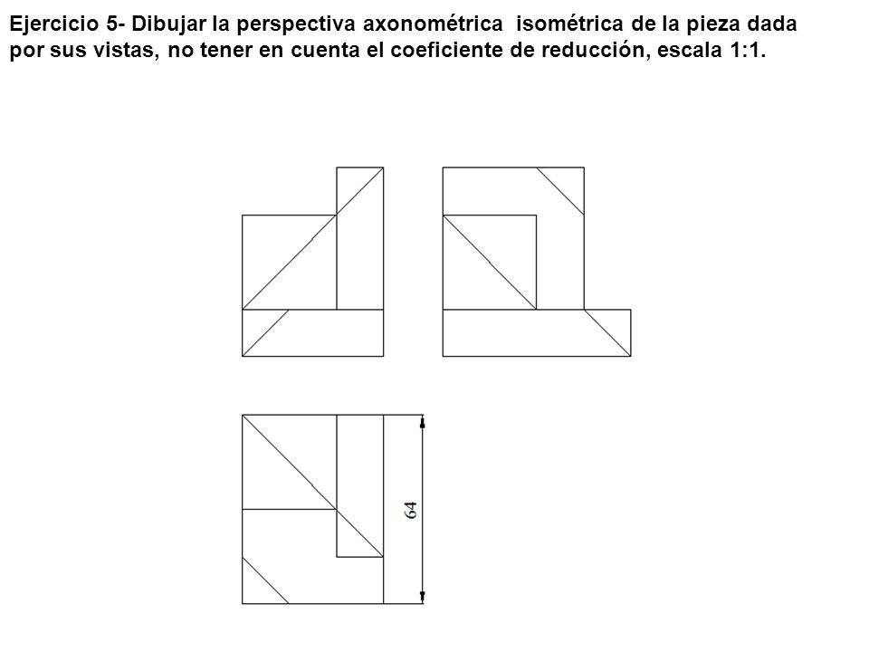 Ejercicio 5- Dibujar la perspectiva axonométrica isométrica de la pieza dada por sus vistas, no tener en cuenta el coeficiente de reducción, escala 1:1.