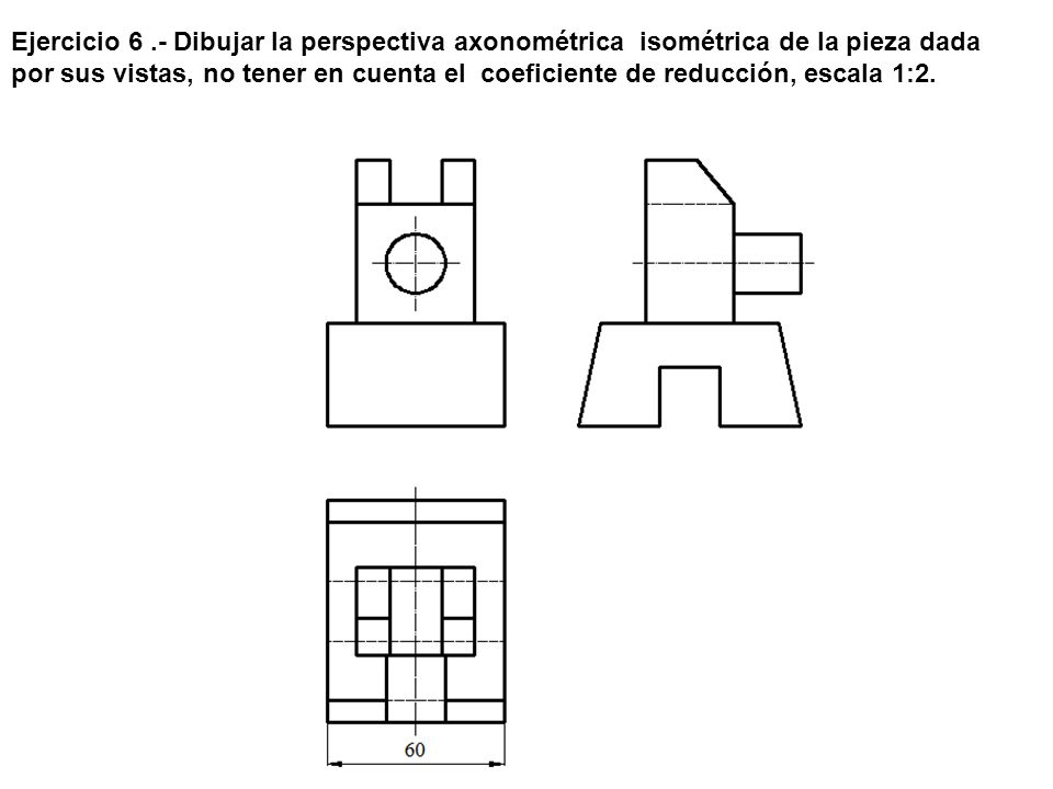 Ejercicio 6 .- Dibujar la perspectiva axonométrica isométrica de la pieza dada por sus vistas, no tener en cuenta el coeficiente de reducción, escala 1:2.