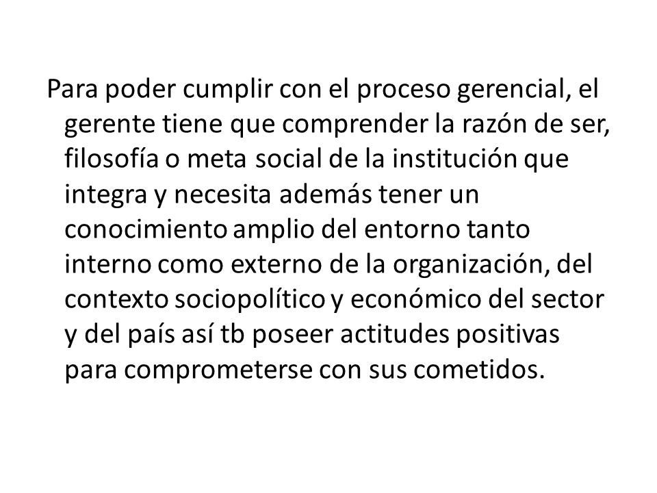 Para poder cumplir con el proceso gerencial, el gerente tiene que comprender la razón de ser, filosofía o meta social de la institución que integra y necesita además tener un conocimiento amplio del entorno tanto interno como externo de la organización, del contexto sociopolítico y económico del sector y del país así tb poseer actitudes positivas para comprometerse con sus cometidos.