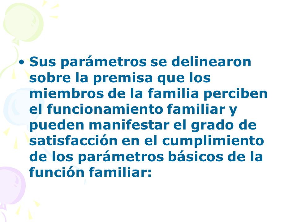 Sus parámetros se delinearon sobre la premisa que los miembros de la familia perciben el funcionamiento familiar y pueden manifestar el grado de satisfacción en el cumplimiento de los parámetros básicos de la función familiar: