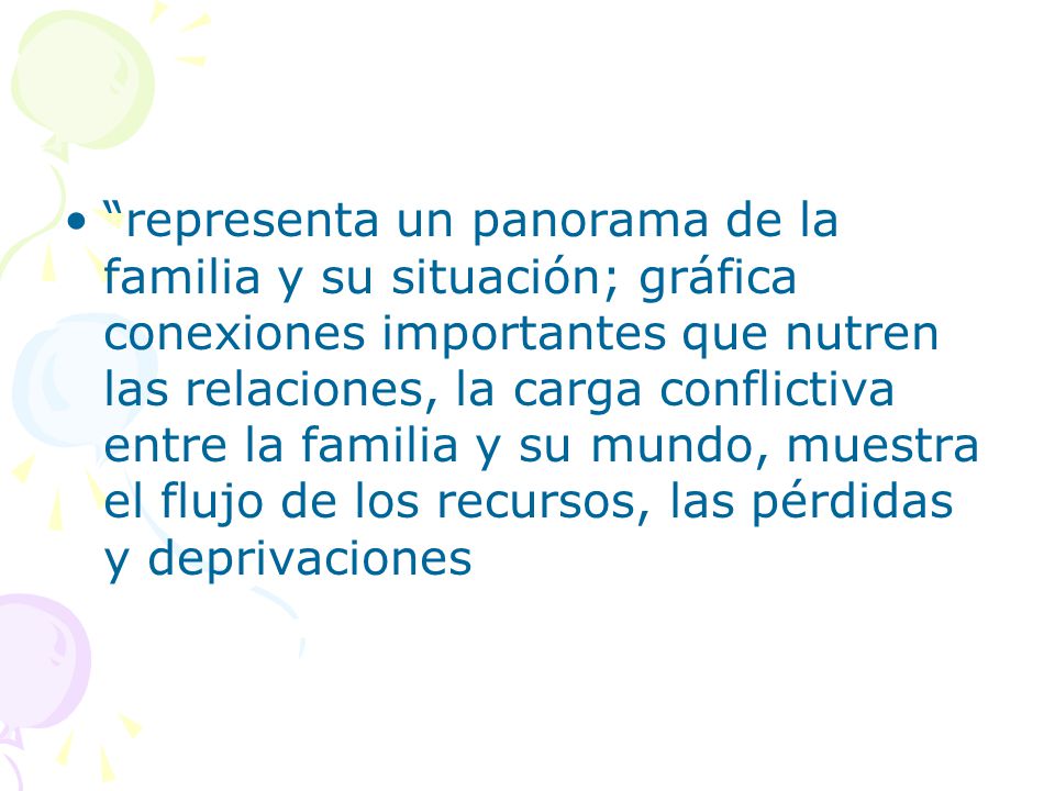 representa un panorama de la familia y su situación; gráfica conexiones importantes que nutren las relaciones, la carga conflictiva entre la familia y su mundo, muestra el flujo de los recursos, las pérdidas y deprivaciones