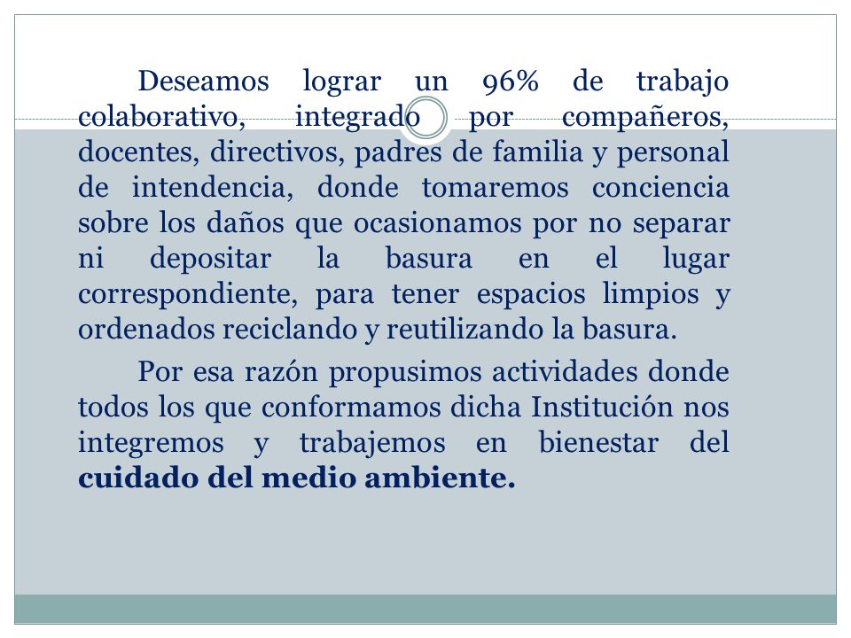 Deseamos lograr un 96% de trabajo colaborativo, integrado por compañeros, docentes, directivos, padres de familia y personal de intendencia, donde tomaremos conciencia sobre los daños que ocasionamos por no separar ni depositar la basura en el lugar correspondiente, para tener espacios limpios y ordenados reciclando y reutilizando la basura.