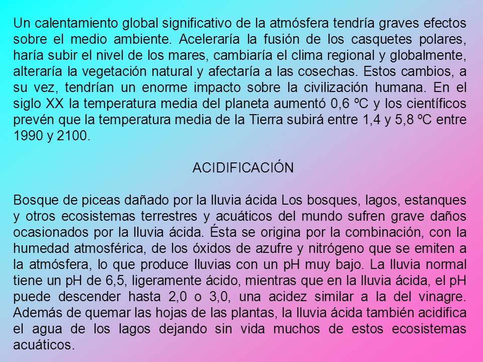 Un calentamiento global significativo de la atmósfera tendría graves efectos sobre el medio ambiente. Aceleraría la fusión de los casquetes polares, haría subir el nivel de los mares, cambiaría el clima regional y globalmente, alteraría la vegetación natural y afectaría a las cosechas. Estos cambios, a su vez, tendrían un enorme impacto sobre la civilización humana. En el siglo XX la temperatura media del planeta aumentó 0,6 ºC y los científicos prevén que la temperatura media de la Tierra subirá entre 1,4 y 5,8 ºC entre 1990 y 2100.