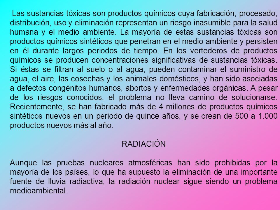 Las sustancias tóxicas son productos químicos cuya fabricación, procesado, distribución, uso y eliminación representan un riesgo inasumible para la salud humana y el medio ambiente. La mayoría de estas sustancias tóxicas son productos químicos sintéticos que penetran en el medio ambiente y persisten en él durante largos periodos de tiempo. En los vertederos de productos químicos se producen concentraciones significativas de sustancias tóxicas. Si éstas se filtran al suelo o al agua, pueden contaminar el suministro de agua, el aire, las cosechas y los animales domésticos, y han sido asociadas a defectos congénitos humanos, abortos y enfermedades orgánicas. A pesar de los riesgos conocidos, el problema no lleva camino de solucionarse. Recientemente, se han fabricado más de 4 millones de productos químicos sintéticos nuevos en un periodo de quince años, y se crean de 500 a productos nuevos más al año.