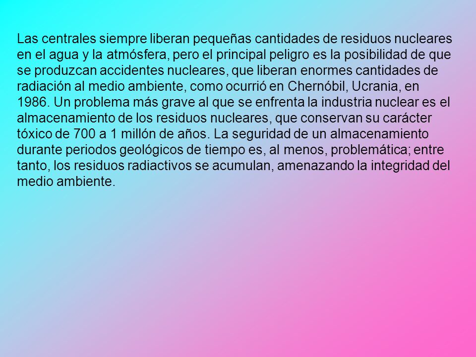 Las centrales siempre liberan pequeñas cantidades de residuos nucleares en el agua y la atmósfera, pero el principal peligro es la posibilidad de que se produzcan accidentes nucleares, que liberan enormes cantidades de radiación al medio ambiente, como ocurrió en Chernóbil, Ucrania, en 1986.