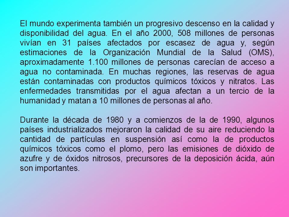 El mundo experimenta también un progresivo descenso en la calidad y disponibilidad del agua. En el año 2000, 508 millones de personas vivían en 31 países afectados por escasez de agua y, según estimaciones de la Organización Mundial de la Salud (OMS), aproximadamente millones de personas carecían de acceso a agua no contaminada. En muchas regiones, las reservas de agua están contaminadas con productos químicos tóxicos y nitratos. Las enfermedades transmitidas por el agua afectan a un tercio de la humanidad y matan a 10 millones de personas al año.