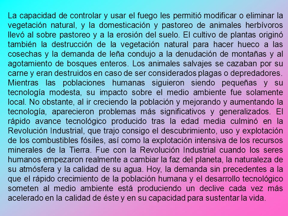 La capacidad de controlar y usar el fuego les permitió modificar o eliminar la vegetación natural, y la domesticación y pastoreo de animales herbívoros llevó al sobre pastoreo y a la erosión del suelo. El cultivo de plantas originó también la destrucción de la vegetación natural para hacer hueco a las cosechas y la demanda de leña condujo a la denudación de montañas y al agotamiento de bosques enteros. Los animales salvajes se cazaban por su carne y eran destruidos en caso de ser considerados plagas o depredadores.