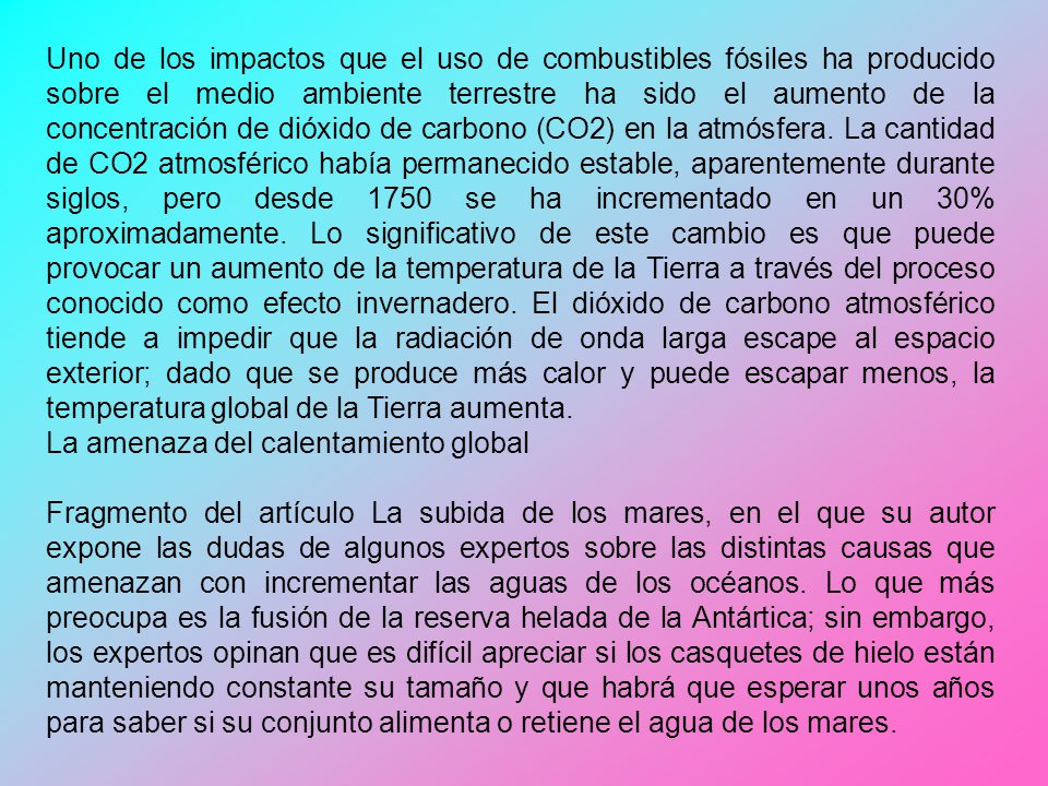 Uno de los impactos que el uso de combustibles fósiles ha producido sobre el medio ambiente terrestre ha sido el aumento de la concentración de dióxido de carbono (CO2) en la atmósfera. La cantidad de CO2 atmosférico había permanecido estable, aparentemente durante siglos, pero desde 1750 se ha incrementado en un 30% aproximadamente. Lo significativo de este cambio es que puede provocar un aumento de la temperatura de la Tierra a través del proceso conocido como efecto invernadero. El dióxido de carbono atmosférico tiende a impedir que la radiación de onda larga escape al espacio exterior; dado que se produce más calor y puede escapar menos, la temperatura global de la Tierra aumenta.