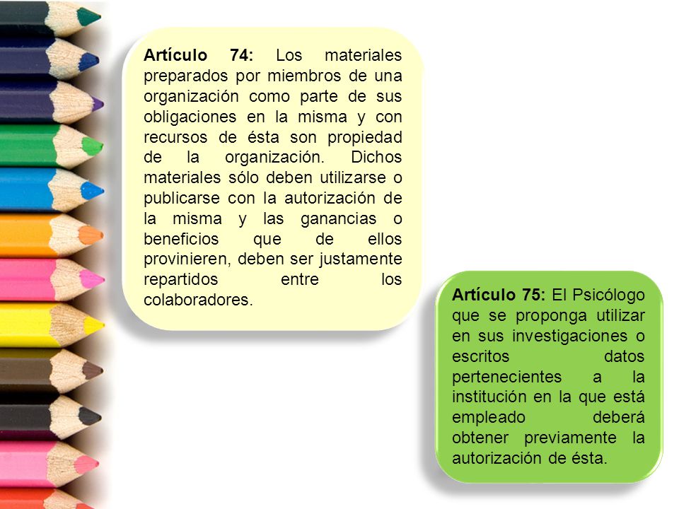 Artículo 74: Los materiales preparados por miembros de una organización como parte de sus obligaciones en la misma y con recursos de ésta son propiedad de la organización. Dichos materiales sólo deben utilizarse o publicarse con la autorización de la misma y las ganancias o beneficios que de ellos provinieren, deben ser justamente repartidos entre los colaboradores.