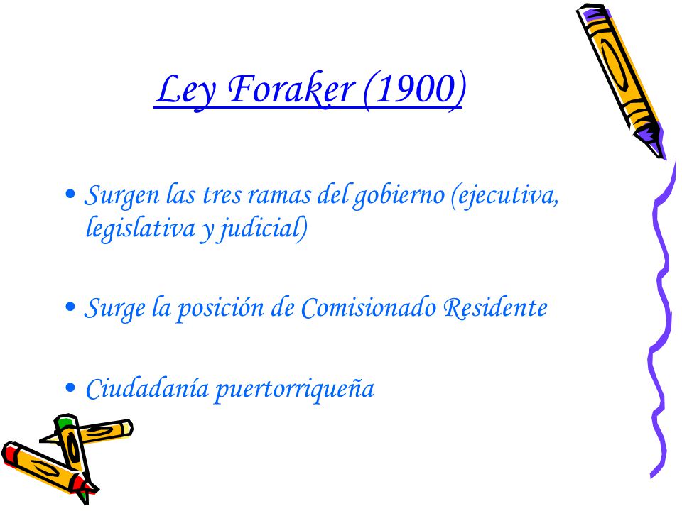 Ley Foraker (1900) Surgen las tres ramas del gobierno (ejecutiva, legislativa y judicial) Surge la posición de Comisionado Residente.