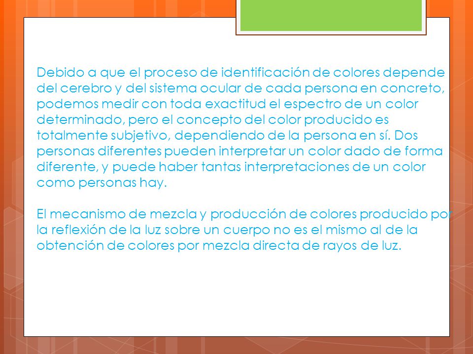 Debido a que el proceso de identificación de colores depende del cerebro y del sistema ocular de cada persona en concreto, podemos medir con toda exactitud el espectro de un color determinado, pero el concepto del color producido es totalmente subjetivo, dependiendo de la persona en sí.