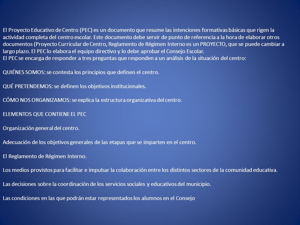 El Proyecto Educativo de Centro (PEC) es un documento que resume las intenciones formativas básicas que rigen la actividad completa del centro escolar. Este documento debe servir de punto de referencia a la hora de elaborar otros documentos (Proyecto Curricular de Centro, Reglamento de Régimen Interno es un PROYECTO, que se puede cambiar a largo plazo. El PEC lo elabora el equipo directivo y lo debe aprobar el Consejo Escolar.