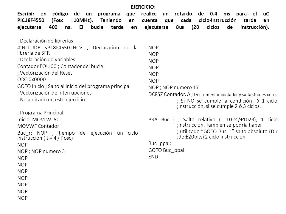 EJERCICIO: Escribir en código de un programa que realice un retardo de 0.4 ms para el uC PIC18F4550 (Fosc =10MHz). Teniendo en cuenta que cada ciclo-instrucción tarda en ejecutarse 400 ns. El bucle tarda en ejecutarse 8us (20 ciclos de instrucción).