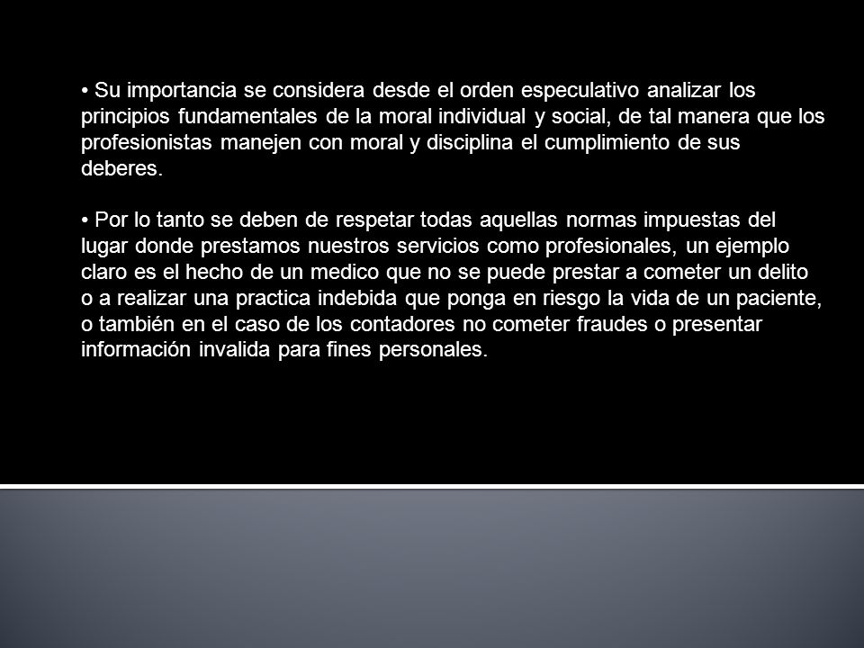 Su importancia se considera desde el orden especulativo analizar los principios fundamentales de la moral individual y social, de tal manera que los profesionistas manejen con moral y disciplina el cumplimiento de sus deberes.