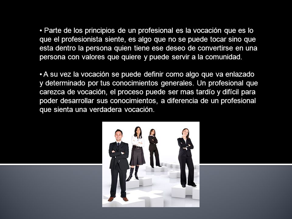 Parte de los principios de un profesional es la vocación que es lo que el profesionista siente, es algo que no se puede tocar sino que esta dentro la persona quien tiene ese deseo de convertirse en una persona con valores que quiere y puede servir a la comunidad.