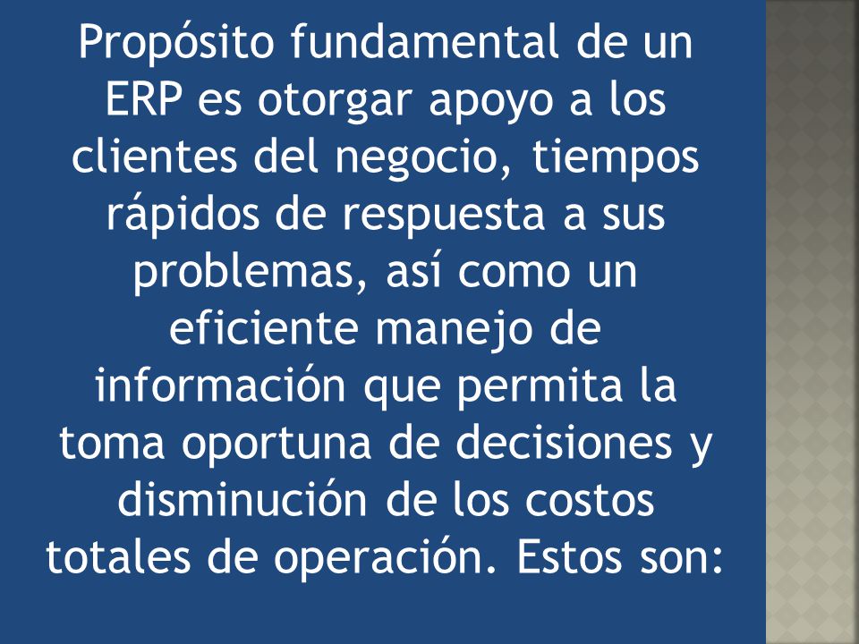 Propósito fundamental de un ERP es otorgar apoyo a los clientes del negocio, tiempos rápidos de respuesta a sus problemas, así como un eficiente manejo de información que permita la toma oportuna de decisiones y disminución de los costos totales de operación.