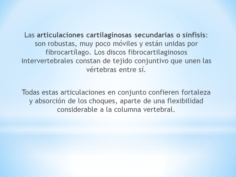 Las articulaciones cartilaginosas secundarias o sínfisis: son robustas, muy poco móviles y están unidas por fibrocartílago. Los discos fibrocartilaginosos intervertebrales constan de tejido conjuntivo que unen las vértebras entre sí.