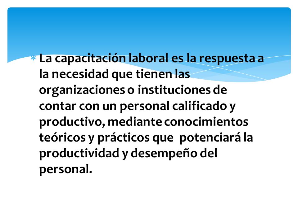 La capacitación laboral es la respuesta a la necesidad que tienen las organizaciones o instituciones de contar con un personal calificado y productivo, mediante conocimientos teóricos y prácticos que potenciará la productividad y desempeño del personal.