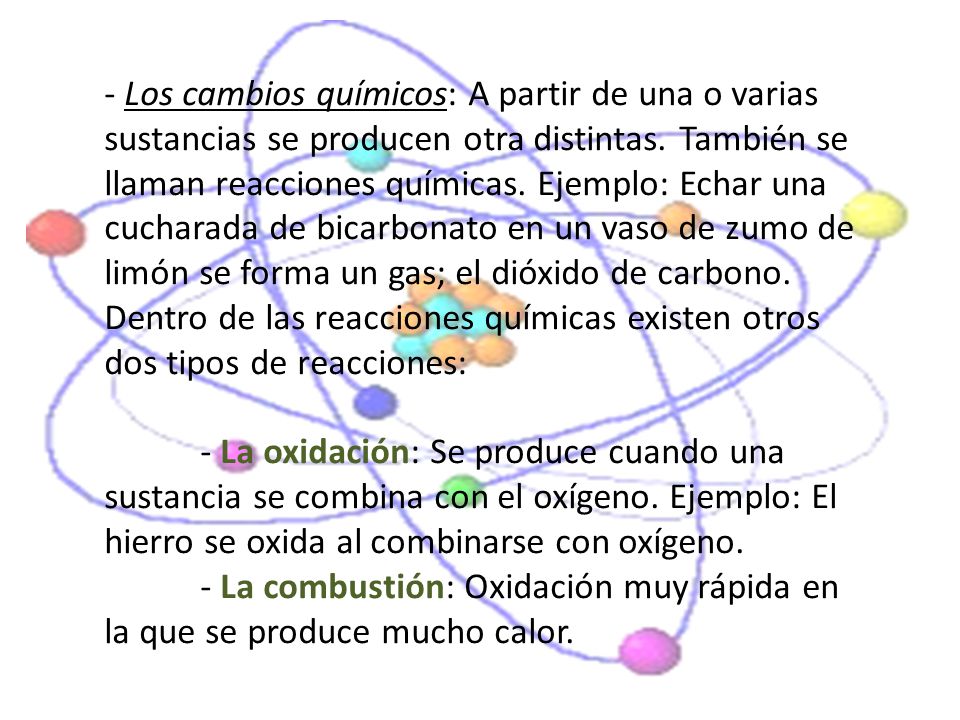 - Los cambios químicos: A partir de una o varias sustancias se producen otra distintas. También se llaman reacciones químicas. Ejemplo: Echar una cucharada de bicarbonato en un vaso de zumo de limón se forma un gas; el dióxido de carbono.