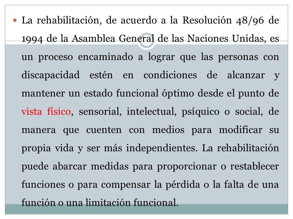 La rehabilitación, de acuerdo a la Resolución 48/96 de 1994 de la Asamblea General de las Naciones Unidas, es un proceso encaminado a lograr que las personas con discapacidad estén en condiciones de alcanzar y mantener un estado funcional óptimo desde el punto de vista físico, sensorial, intelectual, psíquico o social, de manera que cuenten con medios para modificar su propia vida y ser más independientes.