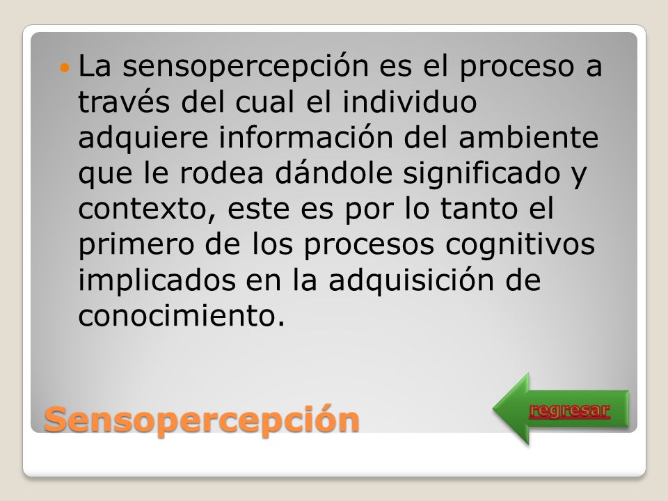 La sensopercepción es el proceso a través del cual el individuo adquiere información del ambiente que le rodea dándole significado y contexto, este es por lo tanto el primero de los procesos cognitivos implicados en la adquisición de conocimiento.