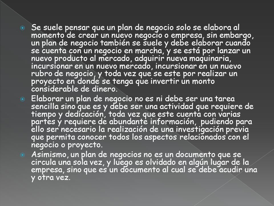 Se suele pensar que un plan de negocio solo se elabora al momento de crear un nuevo negocio o empresa, sin embargo, un plan de negocio también se suele y debe elaborar cuando se cuenta con un negocio en marcha, y se está por lanzar un nuevo producto al mercado, adquirir nueva maquinaria, incursionar en un nuevo mercado, incursionar en un nuevo rubro de negocio, y toda vez que se este por realizar un proyecto en donde se tenga que invertir un monto considerable de dinero.