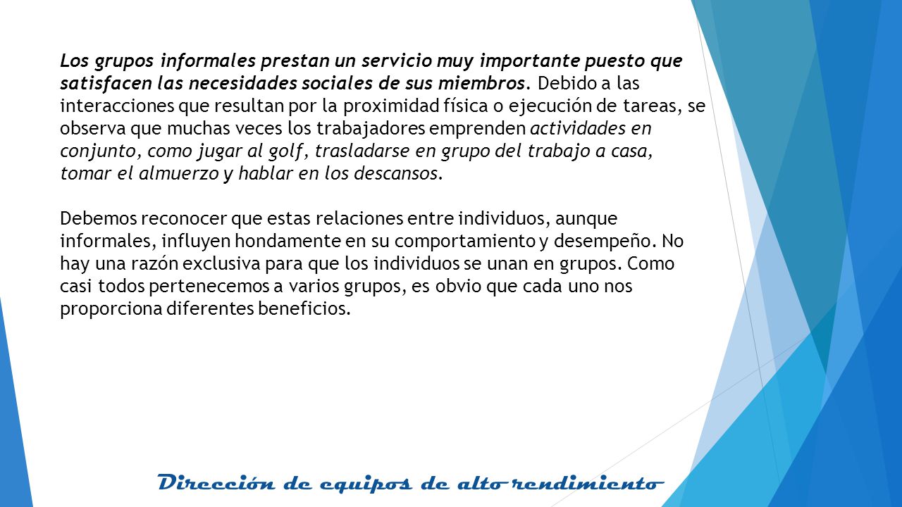Los grupos informales prestan un servicio muy importante puesto que satisfacen las necesidades sociales de sus miembros. Debido a las interacciones que resultan por la proximidad física o ejecución de tareas, se observa que muchas veces los trabajadores emprenden actividades en conjunto, como jugar al golf, trasladarse en grupo del trabajo a casa, tomar el almuerzo y hablar en los descansos.