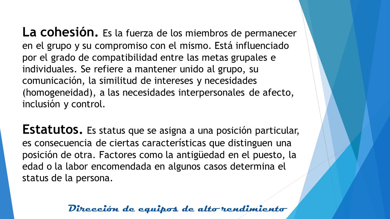 La cohesión. Es la fuerza de los miembros de permanecer en el grupo y su compromiso con el mismo. Está influenciado por el grado de compatibilidad entre las metas grupales e individuales. Se refiere a mantener unido al grupo, su comunicación, la similitud de intereses y necesidades (homogeneidad), a las necesidades interpersonales de afecto, inclusión y control.