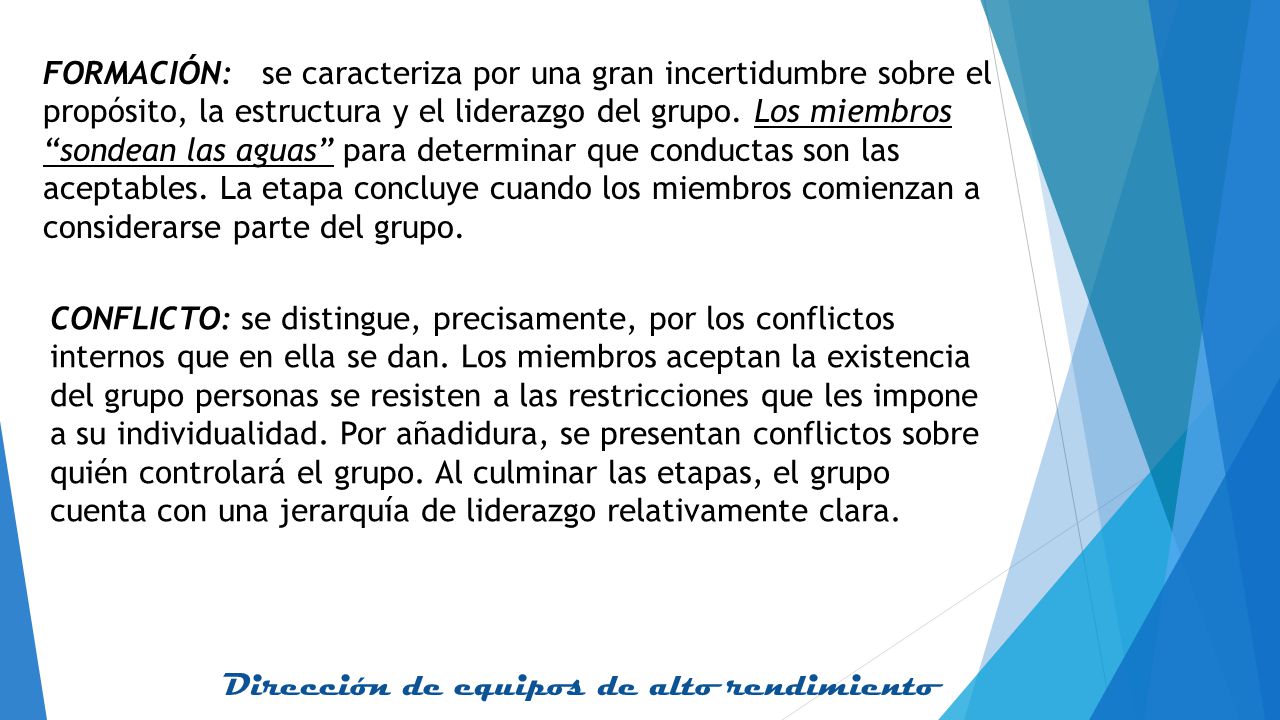FORMACIÓN: se caracteriza por una gran incertidumbre sobre el propósito, la estructura y el liderazgo del grupo. Los miembros sondean las aguas para determinar que conductas son las aceptables. La etapa concluye cuando los miembros comienzan a considerarse parte del grupo.