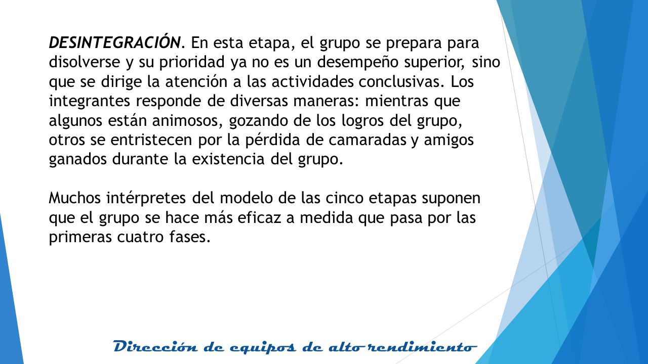 DESINTEGRACIÓN. En esta etapa, el grupo se prepara para disolverse y su prioridad ya no es un desempeño superior, sino que se dirige la atención a las actividades conclusivas. Los integrantes responde de diversas maneras: mientras que algunos están animosos, gozando de los logros del grupo, otros se entristecen por la pérdida de camaradas y amigos ganados durante la existencia del grupo.