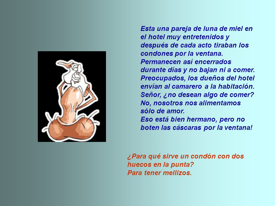 Esta una pareja de luna de miel en el hotel muy entretenidos y después de cada acto tiraban los condones por la ventana. Permanecen así encerrados durante días y no bajan ni a comer. Preocupados, los dueños del hotel envían al camarero a la habitación. Señor, ¿no desean algo de comer No, nosotros nos alimentamos sólo de amor. Eso está bien hermano, pero no boten las cáscaras por la ventana!