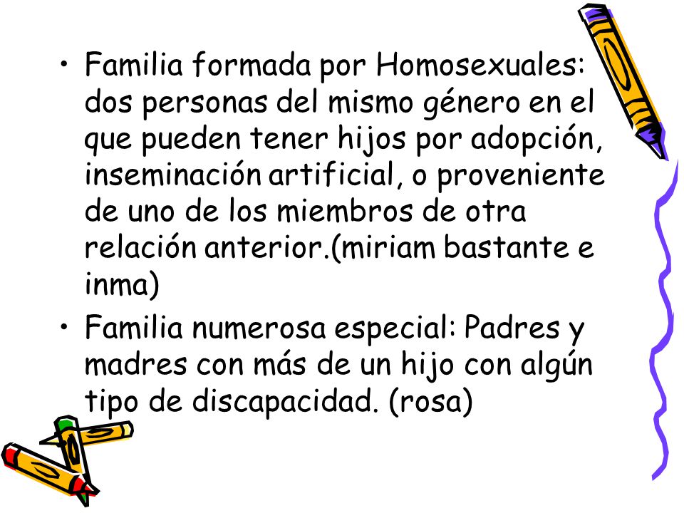 Familia formada por Homosexuales: dos personas del mismo género en el que pueden tener hijos por adopción, inseminación artificial, o proveniente de uno de los miembros de otra relación anterior.(miriam bastante e inma)