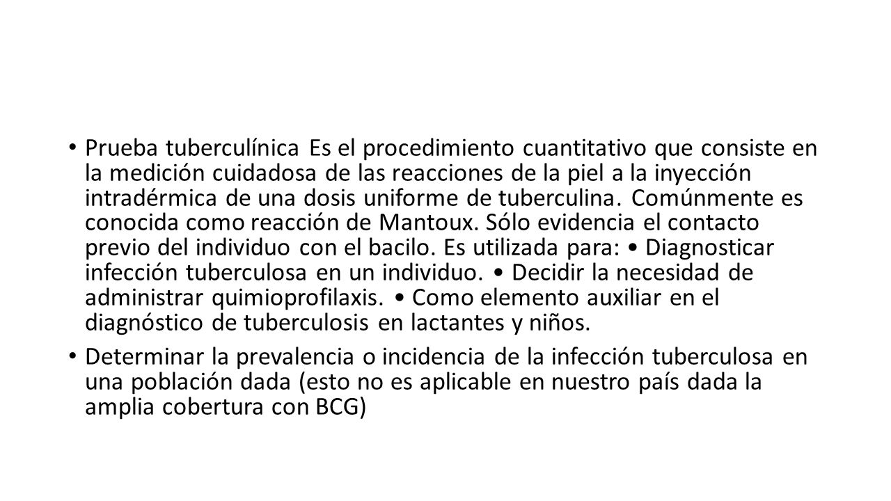 Prueba tuberculínica Es el procedimiento cuantitativo que consiste en la medición cuidadosa de las reacciones de la piel a la inyección intradérmica de una dosis uniforme de tuberculina. Comúnmente es conocida como reacción de Mantoux. Sólo evidencia el contacto previo del individuo con el bacilo. Es utilizada para: • Diagnosticar infección tuberculosa en un individuo. • Decidir la necesidad de administrar quimioprofilaxis. • Como elemento auxiliar en el diagnóstico de tuberculosis en lactantes y niños.