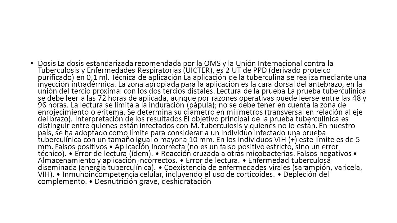 Dosis La dosis estandarizada recomendada por la OMS y la Unión Internacional contra la Tuberculosis y Enfermedades Respiratorias (UICTER), es 2 UT de PPD (derivado proteico purificado) en 0,1 ml.