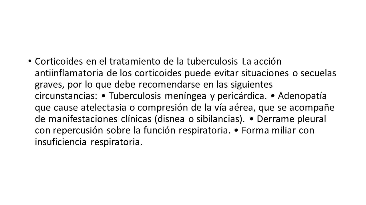 Corticoides en el tratamiento de la tuberculosis La acción antiinflamatoria de los corticoides puede evitar situaciones o secuelas graves, por lo que debe recomendarse en las siguientes circunstancias: • Tuberculosis meníngea y pericárdica.