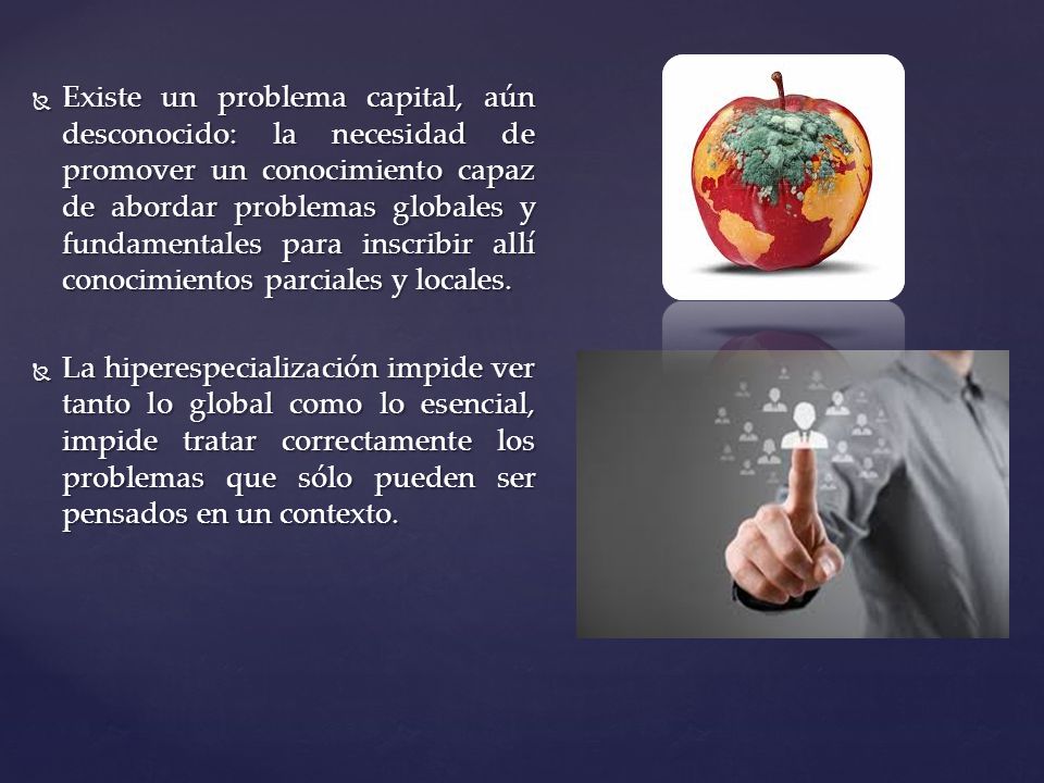 Existe un problema capital, aún desconocido: la necesidad de promover un conocimiento capaz de abordar problemas globales y fundamentales para inscribir allí conocimientos parciales y locales.