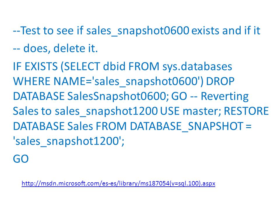 --Test to see if sales_snapshot0600 exists and if it -- does, delete it. IF EXISTS (SELECT dbid FROM sys.databases WHERE NAME= sales_snapshot0600 ) DROP DATABASE SalesSnapshot0600; GO -- Reverting Sales to sales_snapshot1200 USE master; RESTORE DATABASE Sales FROM DATABASE_SNAPSHOT = sales_snapshot1200 ; GO