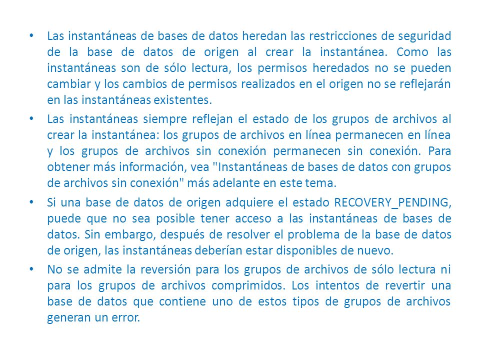 Las instantáneas de bases de datos heredan las restricciones de seguridad de la base de datos de origen al crear la instantánea. Como las instantáneas son de sólo lectura, los permisos heredados no se pueden cambiar y los cambios de permisos realizados en el origen no se reflejarán en las instantáneas existentes.